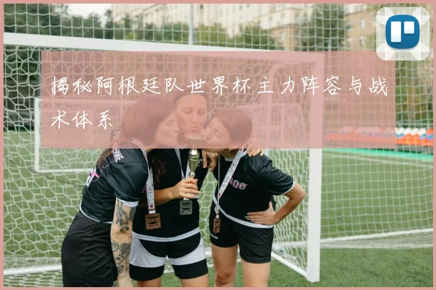 揭秘阿根廷队世界杯主力阵容与战术体系