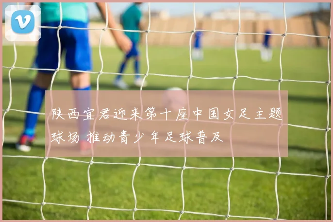 陕西宜君迎来第十座中国女足主题球场 推动青少年足球普及